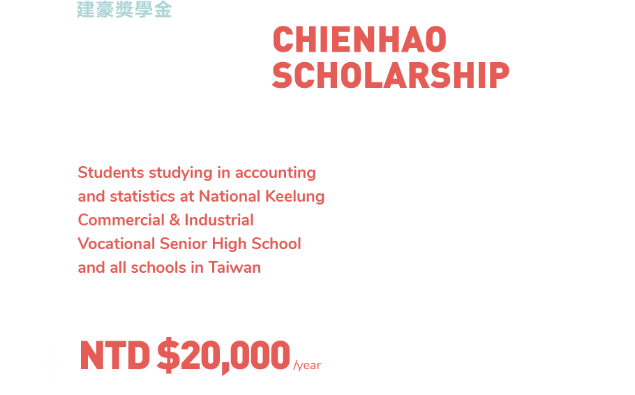  健豪獎學金 Candidate:
  Students studying in accounting and statistics at National Keelung Commercial & Industrial Vocational Senior High School and all schools in Taiwan Qualification Requirements:
  Under 25 years old and possesses excellent 				academic performance
  2.	Not a On-the-Job Training Program Student
  3.	Serving as an executive-level staff in any of the 			academic or non-academic clubs consideded a plus
  4. Willing to participate in our firm’s internship 				program consideded a plus
  5. Reference letters from school teachers/ instructors
  How to Apply:
  We do not accept any applications by Email. Applicants must fill out the printed application form and submit it along with required documents in print-out format
  2. 	Send the application package to ‘Scholarship 				Department of Chienhao Accounting Firm’
  